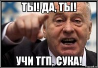 ты! да, ты! учи тгп, сука!