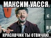 МАКСИМ УАССЯ КРАСАВЧИК ТЫ ОТВИЧАЮ