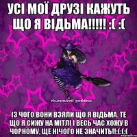 УСІ МОЇ ДРУЗІ КАЖУТЬ ЩО Я ВІДЬМА!!!!! :( :( ІЗ ЧОГО ВОНИ ВЗЯЛИ ЩО Я ВІДЬМА. ТЕ ЩО Я СИЖУ НА МІТЛІ І ВЕСЬ ЧАС ХОЖУ В ЧОРНОМУ, ЩЕ НІЧОГО НЕ ЗНАЧИТЬ!!:(:(:(