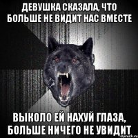 девушка сказала, что больше не видит нас вместе выколо ей нахуй глаза, больше ничего не увидит