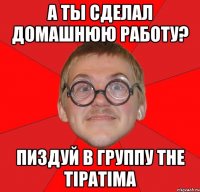 А ты сделал домашнюю работу? Пиздуй в группу The TipaTima