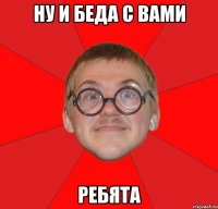 ну и беда с вами ребята