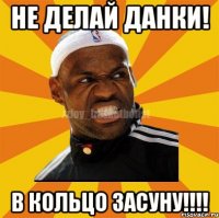 Не делай данки! В кольцо засуну!!!!