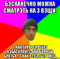 Бэсканечно можна сматрэть на 3 вэщи: 1-Как горы скребут нэбасклон. 2-как борюца братья.. 3-как отец ебет овец.