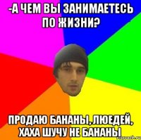 -а чем вы занимаетесь по жизни? продаю бананы, люедей, хаха шучу не бананы