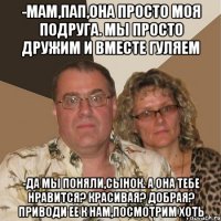 -Мам,пап,она просто моя подруга. Мы просто дружим и вместе гуляем -да мы поняли,сынок. а она тебе нравится? красивая? добрая? приводи ее к нам,посмотрим хоть