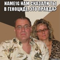 Name1g нам сказали ты в геноциде, это правда? 