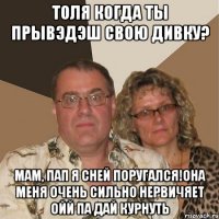 Толя когда ты прывэдэш свою дивку? мам, пап я сней поругался!она меня очень сильно нервичяет ойй па дай курнуть