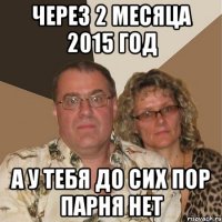 через 2 месяца 2015 год а у тебя до сих пор парня нет