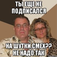 ТЫ ЕЩЕ НЕ ПОДПИСАЛСЯ НА ШУТКИ,СМЕХ?? НЕ НАДО ТАК