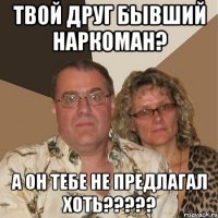 Твой друг бывший наркоман? А он тебе не предлагал хоть?????