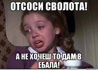 отсоси сволота! а не хочеш то дам в ебала!