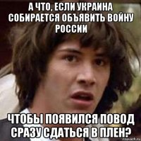 а что, если украина собирается объявить войну россии чтобы появился повод сразу сдаться в плен?