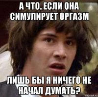 а что, если она симулирует оргазм лишь бы я ничего не начал думать?