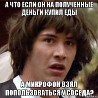 а что если он на полученные деньги купил еды а микрофон взял попользоваться у соседа?