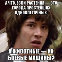 а что, если растения — это города простейших одноклеточных, а животные — их боевые машины?