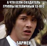 а что если создатель группы нетепичный 13-пгс бармен