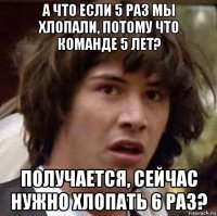 а что если 5 раз мы хлопали, потому что команде 5 лет? получается, сейчас нужно хлопать 6 раз?