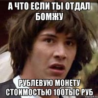 а что если ты отдал бомжу рублевую монету стоимостью 100тыс руб