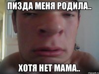 Пизда меня родила.. хотя нет мама..