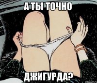 А ТЫ ТОЧНО ДЖИГУРДА?