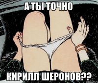 А ТЫ ТОЧНО КИРИЛЛ ШЕРОНОВ??