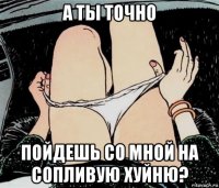 а ты точно пойдешь со мной на сопливую хуйню?