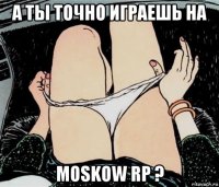 а ты точно играешь на moskow rp ?