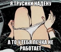 я трусики надену а то у тебя печка не работает