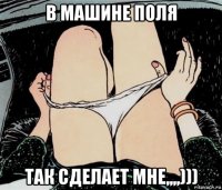 в машине поля так сделает мне,,,,)))