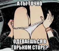 а ты точно одеваешься в горьком сторе?