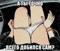 а ты точно всего добился сам?