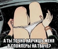  а ты точно научишь меня в спойлеры на тваче?