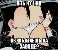 а ты точно не работаешь на заводе?