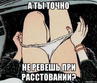 а ты точно не ревешь при расстовании?