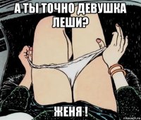 а ты точно девушка леши? женя !