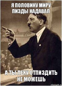 Я половину миру пизды надавал а ты Леху отпиздить не можешь