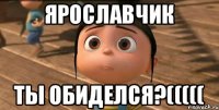 Ярославчик ты обиделся?(((((