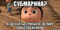 субмарина? а где ссатые трусы? а где пару голых сосисок?а?