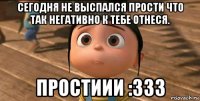 Сегодня не выспался прости что так негативно к тебе отнеся. ПРОСТИИИ :333