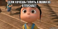 если хочешь гулять а мама не отпускает 