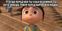 что?да перед кем ты себя возомнил ты хоть знаешь тимур перед каролевой надей! 