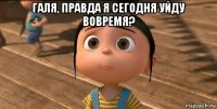 галя, правда я сегодня уйду вовремя? 