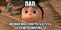 пап, можно мне поиграть в tes v skyrim?пожалуйста