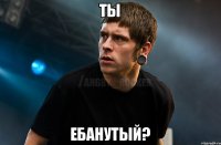 ТЫ ЕБАНУТЫЙ?