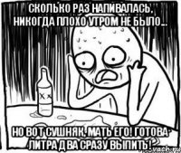 Сколько раз напивалась, никогда плохо утром не было... Но вот сушняк, мать его! Готова литра два сразу выпить!