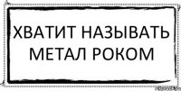 ХВАТИТ НАЗЫВАТЬ МЕТАЛ РОКОМ 