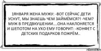 1января жена мужу: -Вот сейчас дети уснут, мы знаешь чем займёмся?! -Чем? Муж в предвкушении....Она наклоняется и шепотом на ухо ему говорит: -Конфет с детских подарков пожрём.. 