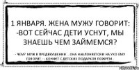 1 января. Жена мужу говорит: -Вот сейчас дети уснут, мы знаешь чем займемся? - Чем? Муж в предвкушении ...она наклоняется и на ухо ему говорит : - Конфет с детских подарков пожрём..