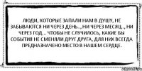 Люди, которые запали нам в душу, не забываются ни через день.., ни через месяц.., ни через год... Чтобы не случилось, какие бы события не сменяли друг друга, для них всегда предназначено место в нашем сердце. 